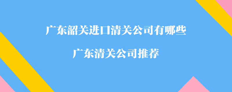 廣東韶關(guān)進口清關(guān)公司有哪些？廣東清關(guān)公司推薦