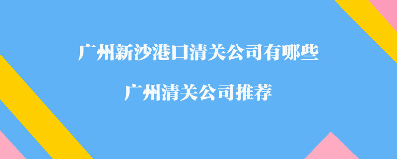 廣州新沙港口清關(guān)公司有哪些？廣州清關(guān)公司推薦